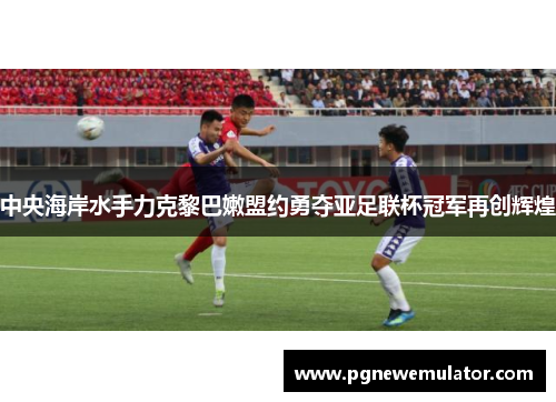 中央海岸水手力克黎巴嫩盟约勇夺亚足联杯冠军再创辉煌 中央海岸水手力克黎巴嫩盟约勇夺亚足联杯冠军再创辉煌