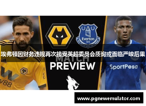 埃弗顿因财务违规再次接受英超委员会质询或面临严峻后果 埃弗顿因财务违规再次接受英超委员会质询或面临严峻后果