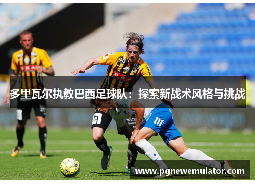 多里瓦尔执教巴西足球队:探索新战术风格与挑战 多里瓦尔执教巴西足球队:探索新战术风格与挑战
