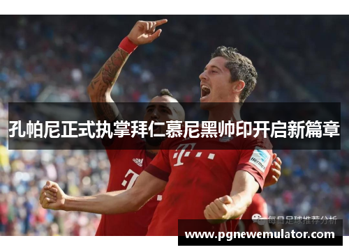 孔帕尼正式执掌拜仁慕尼黑帅印开启新篇章 孔帕尼正式执掌拜仁慕尼黑帅印开启新篇章
