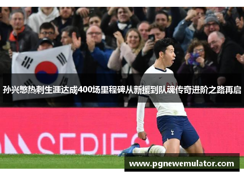 孙兴慜热刺生涯达成400场里程碑从新援到队魂传奇进阶之路再启 孙兴慜热刺生涯达成400场里程碑从新援到队魂传奇进阶之路再启