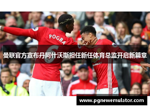 曼联官方宣布丹阿什沃斯担任新任体育总监开启新篇章 曼联官方宣布丹阿什沃斯担任新任体育总监开启新篇章