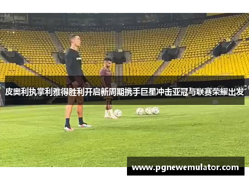 皮奥利执掌利雅得胜利开启新周期携手巨星冲击亚冠与联赛荣耀出发 皮奥利执掌利雅得胜利开启新周期携手巨星冲击亚冠与联赛荣耀出发