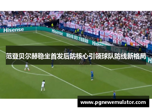 范登贝尔赫稳坐首发后防核心引领球队防线新格局 范登贝尔赫稳坐首发后防核心引领球队防线新格局