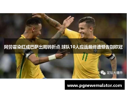 阿劳霍染红成巴萨出局转折点 球队10人应战最终遗憾告别欧冠