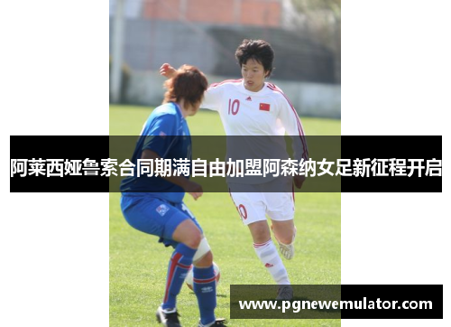 阿莱西娅鲁索合同期满自由加盟阿森纳女足新征程开启 阿莱西娅鲁索合同期满自由加盟阿森纳女足新征程开启