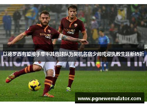 以德罗西有望接手意甲其他球队为契机名宿少帅或迎执教生涯新转折