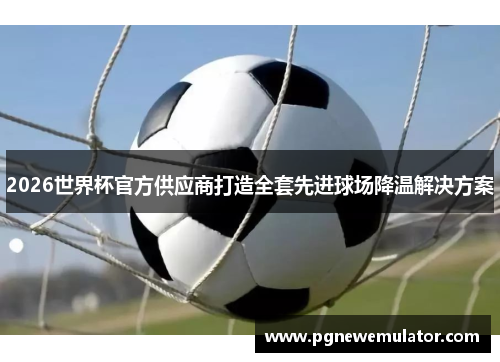 2026世界杯官方供应商打造全套先进球场降温解决方案 2026世界杯官方供应商打造全套先进球场降温解决方案