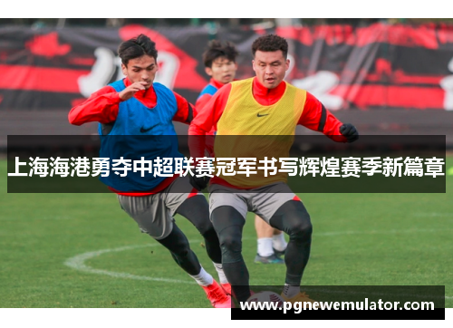 上海海港勇夺中超联赛冠军书写辉煌赛季新篇章