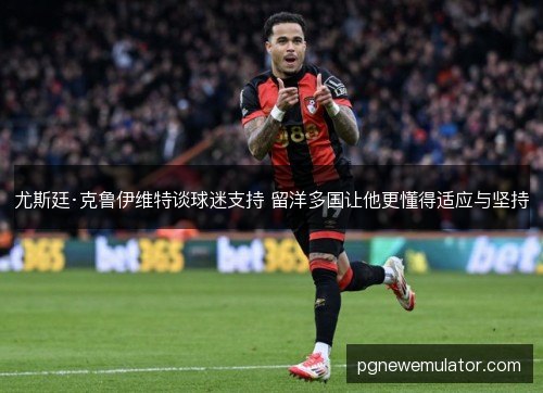 尤斯廷·克鲁伊维特谈球迷支持 留洋多国让他更懂得适应与坚持 尤斯廷·克鲁伊维特谈球迷支持 留洋多国让他更懂得适应与坚持